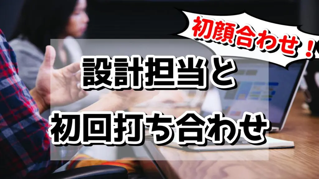 初顔合わせ！設計担当と初回打ち合わせ